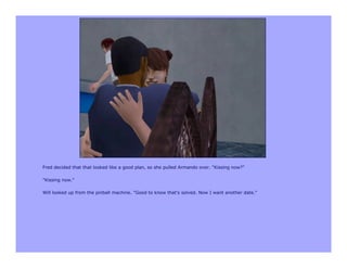 Fred decided that that looked like a good plan, so she pulled Armando over. "Kissing now?"

"Kissing now."

Will looked up from the pinball machine. "Good to know that's solved. Now I want another date."
 