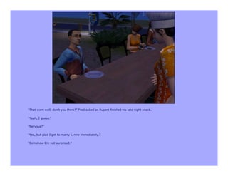 "That went well, don't you think?" Fred asked as Rupert finished his late night snack.

"Yeah, I guess."

"Nervous?"

"Yes, but glad I get to marry Lynne immediately."

"Somehow I'm not surprised."
 