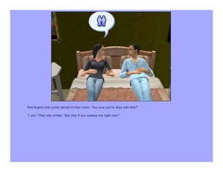 And Rupert and Lynne retired to their room. "You sure you're okay with this?"

"I am." Then she smiled. "But only if you woohoo me right now."
 