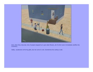 And, when they returned, lots of people stopped by to give date flowers, all of which were immediately stuffed into
Inventory.

Oddly, vacationers will bring gifts, but not come to visit. Sometimes the coding is odd.
 