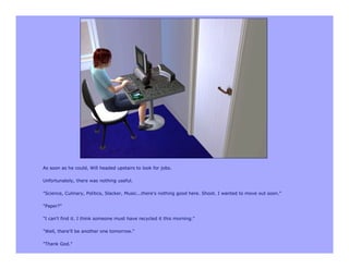 As soon as he could, Will headed upstairs to look for jobs.

Unfortunately, there was nothing useful.

"Science, Culinary, Politics, Slacker, Music...there's nothing good here. Shoot. I wanted to move out soon."

"Paper?"

"I can't find it. I think someone must have recycled it this morning."

"Well, there'll be another one tomorrow."

"Thank God."
 