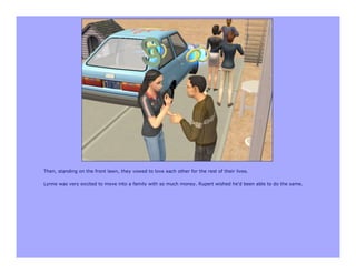 Then, standing on the front lawn, they vowed to love each other for the rest of their lives.

Lynne was very excited to move into a family with so much money. Rupert wished he'd been able to do the same.
 