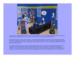 As you can see, I chose Rupert as heir, with Lynne as his spouse. I know some people were wishing for Fred as heir,
but Rupert has actually been heir since he was a toddler and I knew his personality/aspiration.

At that point in time, I had six gen three sims - and Xander wasn't eligible. I also didn't know if I'd be able to send
the kids to college at all, and in fact, it took a lot of work to get them there at all. So I needed a spouse with a good
job. Lynne, as a Business Tycoon, was absolutely my number one choice; in fact, she'd been a possibility when I was
spouse-hunting for Joss.

So I ended up basing the heir choice around the spouse choice. My universe does not allow homosexual couples to
reproduce, for one very specific reason: Medical restricts birth control. Sims MUST try for baby if it's possible.
Therefore, sims who prefer the same gender? Don't have to try for baby. Which is allowing me to let Willow woohoo
whoever she wants without cheating. Well, without cheating on the rules. She cheats on other sims all the time.
 