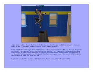At that point, I had two choices: Rupert and Will. Both had pre-rolled Pleasure, which I was not hugely enthusiastic
about, but which I also had to live with. Therefore, it came down to personality.

Rupert is 10/3/10/4/2. Will began life as 2/3/5/9/6, but has been Encouraged down to 7 Playful. However, the genetic
personality is what matters for passing down traits to kids. Neatness = very important in making sure sims actually
enjoy cleaning, as well as getting clean faster via the sink. Seriousness = even more important, since having fun is
not always the easiest thing to do in an Apocalypse. The differences in Activeness and Niceness didn't matter quite so
much, though I do prefer both Active and Nice.

But, mostly because of the Neatness and the Seriousness, Rupert was automatically appointed heir.
 