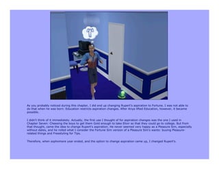 As you probably noticed during this chapter, I did end up changing Rupert's aspiration to Fortune. I was not able to
do that when he was born: Education restricts aspiration changes. After Anya lifted Education, however, it became
possible.

I didn't think of it immediately. Actually, the first use I thought of for aspiration changes was the one I used in
Chapter Seven: Cheesing the boys to get them Gold enough to take Elixir so that they could go to college. But from
that thought, came the idea to change Rupert's aspiration. He never seemed very happy as a Pleasure Sim, especially
without dates, and he rolled what I consider the Fortune Sim version of a Pleasure Sim's wants: buying Pleasure-
related things and Freestyling for Tips.

Therefore, when sophomore year ended, and the option to change aspiration came up, I changed Rupert's.
 