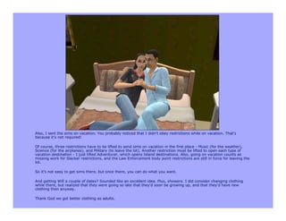 Also, I sent the sims on vacation. You probably noticed that I didn't obey restrictions while on vacation. That's
because it's not required!

Of course, three restrictions have to be lifted to send sims on vacation in the first place - Music (for the weather),
Science (for the airplanes), and Military (to leave the lot). Another restriction must be lifted to open each type of
vacation destination - I just lifted Adventurer, which opens Island destinations. Also, going on vacation counts as
missing work for Slacker restrictions, and the Law Enforcement body point restrictions are still in force for leaving the
lot.

So it's not easy to get sims there, but once there, you can do what you want.

And getting Will a couple of dates? Sounded like an excellent idea. Plus, showers. I did consider changing clothing
while there, but realized that they were going so late that they'd soon be growing up, and that they'd have new
clothing then anyway.

Thank God we got better clothing as adults.
 