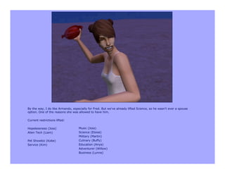 By the way, I do like Armando, especially for Fred. But we've already lifted Science, so he wasn't ever a spouse
option. One of the reasons she was allowed to have him.

Current restrictions lifted:

Hopelessness (Joss)                Music (Joss)
Alien Tech (Liam)                  Science (Eloise)
                                   Military (Martin)
Pet Showbiz (Kobe)                 Culinary (Buffy)
Service (Kim)                      Education (Anya)
                                   Adventurer (Willow)
                                   Business (Lynne)
 