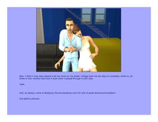 Also, I think I may have played a bit too much on my break. College took me ten days to complete, which is, oh,
three or four months less than it took when I played through it with Joss.

Yeah.



And, as always, come to Boolprop (forums.boolprop.com) for lots of great stories/conversation!

And glitchy pictures.
 