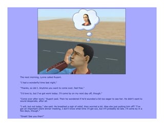 The next morning, Lynne called Rupert.

"I had a wonderful time last night."

"Thanks, so did I. Anytime you want to come over, feel free."

"I'd love to, but I've got work today. I'll come by on my next day off, though."

"Come over after work," Rupert said. Then he wondered if he'd sounded a bit too eager to see her. He didn't want to
sound desperate, after all.

"I will, but not today," she said. He breathed a sigh of relief, then worried a bit. Was she just putting him off? "I've
got an important client dinner meeting. I don't know what time I'll get out, but it'll probably be late. I'll come by in a
few days, though."

"Great! See you then!"
 