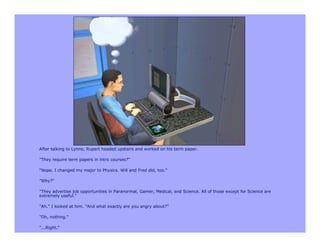 After talking to Lynne, Rupert headed upstairs and worked on his term paper.

"They require term papers in intro courses?"

"Nope. I changed my major to Physics. Will and Fred did, too."

"Why?"

"They advertise job opportunities in Paranormal, Gamer, Medical, and Science. All of those except for Science are
extremely useful."

"Ah." I looked at him. "And what exactly are you angry about?"

"Oh, nothing."

"...Right."
 