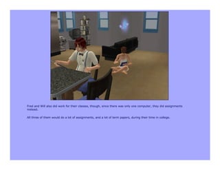 Fred and Will also did work for their classes, though, since there was only one computer, they did assignments
instead.

All three of them would do a lot of assignments, and a lot of term papers, during their time in college.
 