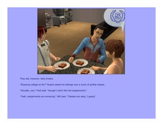 They did, however, take breaks.

"Enjoying college so far?" Rupert asked his siblings over a lunch of grilled cheese.

"Actually, yes," Fred said. "though I don't like the assignments."

"Yeah, assignments are annoying," Will said. "Classes are okay, I guess."
 