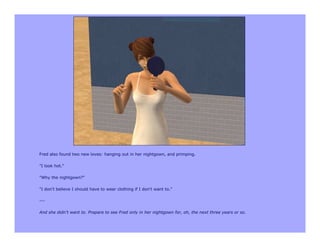 Fred also found two new loves: hanging out in her nightgown, and primping.

"I look hot."

"Why the nightgown?"

"I don't believe I should have to wear clothing if I don't want to."

---

And she didn't want to. Prepare to see Fred only in her nightgown for, oh, the next three years or so.
 