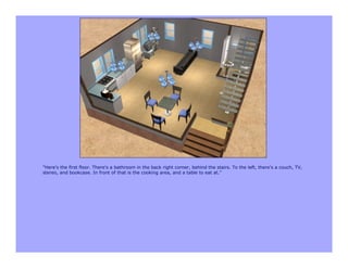 "Here's the first floor. There's a bathroom in the back right corner, behind the stairs. To the left, there's a couch, TV,
stereo, and bookcase. In front of that is the cooking area, and a table to eat at."
 