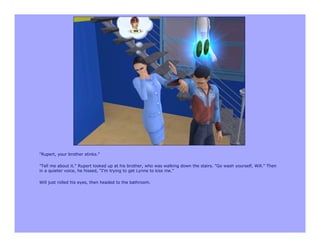 "Rupert, your brother stinks."

"Tell me about it." Rupert looked up at his brother, who was walking down the stairs. "Go wash yourself, Will." Then
in a quieter voice, he hissed, "I'm trying to get Lynne to kiss me."

Will just rolled his eyes, then headed to the bathroom.
 