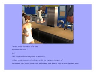 Then she went to clean up the coffee cups.

"My brothers are insane."

"Oh?"

"They have an obsession with jumping on the couch."

"And you have an obsession with walking around in your nightgown. Your point is?"

She rolled her eyes. "They're insane." Then she shook her head. "Pleasure Sims. I'll never understand them."
 