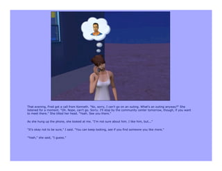 That evening, Fred got a call from Kenneth. "No, sorry, I can't go on an outing. What's an outing anyway?" She
listened for a moment. "Oh. Nope, can't go. Sorry. I'll stop by the community center tomorrow, though, if you want
to meet there." She tilted her head. "Yeah. See you there."

As she hung up the phone, she looked at me. "I'm not sure about him. I like him, but..."

"It's okay not to be sure," I said. "You can keep looking, see if you find someone you like more."

"Yeah," she said, "I guess."
 