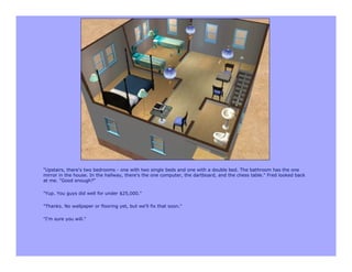 "Upstairs, there's two bedrooms - one with two single beds and one with a double bed. The bathroom has the one
mirror in the house. In the hallway, there's the one computer, the dartboard, and the chess table." Fred looked back
at me. "Good enough?"

"Yup. You guys did well for under $25,000."

"Thanks. No wallpaper or flooring yet, but we'll fix that soon."

"I'm sure you will."
 