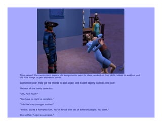 Time passed; they wrote term papers, did assignments, went to class, worked on their skills, talked to walkbys, and
did little things to gain aspiration points.

Sophomore year, they got the phones to work again, and Rupert eagerly invited Lynne over.

The rest of the family came too.

"Um, PDA much?"

"You have no right to complain."

"I do! He's my younger brother!"

"Willow, you're a Romance Sim. You've flirted with lots of different people. You don't."

She sniffed. "Logic is overrated."
 