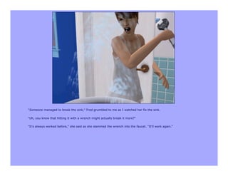 "Someone managed to break the sink," Fred grumbled to me as I watched her fix the sink.

"Uh, you know that hitting it with a wrench might actually break it more?"

"It's always worked before," she said as she slammed the wrench into the faucet. "It'll work again."
 