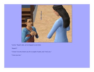 "Lynne," Rupert said, as he dropped to one knee.

"Rupert?"

"I know I've only known you for a couple of years, but I love you."

"I love you too."
 