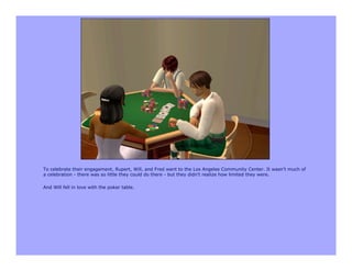 To celebrate their engagement, Rupert, Will, and Fred went to the Los Angeles Community Center. It wasn't much of
a celebration - there was so little they could do there - but they didn't realize how limited they were.

And Will fell in love with the poker table.
 