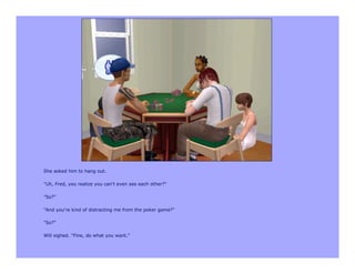 She asked him to hang out.

"Uh, Fred, you realize you can't even see each other?"

"So?"

"And you're kind of distracting me from the poker game?"

"So?"

Will sighed. "Fine, do what you want."
 