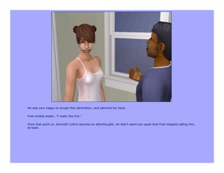 He was very happy to accept that admiration, and admired her back.

Fred smiled widely. "I really like him."

From that point on, Kenneth Collins became an afterthought. He didn't seem too upset that Fred stopped calling him,
at least.
 