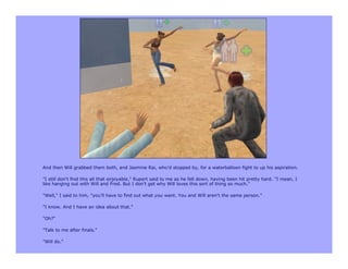 And then Will grabbed them both, and Jasmine Rai, who'd stopped by, for a waterballoon fight to up his aspiration.

"I still don't find this all that enjoyable," Rupert said to me as he fell down, having been hit pretty hard. "I mean, I
like hanging out with Will and Fred. But I don't get why Will loves this sort of thing so much."

"Well," I said to him, "you'll have to find out what you want. You and Will aren't the same person."

"I know. And I have an idea about that."

"Oh?"

"Talk to me after finals."

"Will do."
 