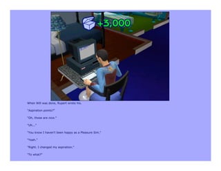 When Will was done, Rupert wrote his.

"Aspiration points?"

"Oh, those are nice."

"Uh..."

"You know I haven't been happy as a Pleasure Sim."

"Yeah."

"Right. I changed my aspiration."

"To what?"
 