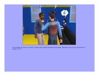 "You'd better be nice to my sister," Rupert said, poking Armando in the chest. "Because if you're not, you'll have to
answer to me."
 