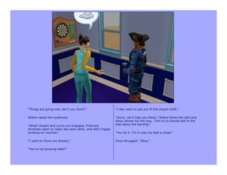 "Things are going well, don't you think?"                  "I also want to get out of this stupid outfit."

Willow raised her eyebrows.                                "Sorry, can't help you there." Willow threw the dart and
                                                           Anya moved out the way. "One of us should talk to the
"What? Rupert and Lynne are engaged, Fred and              kids about the heirship."
Armando seem to really like each other, and Will's happy
jumping on couches."                                       "You do it. I'm in way too bad a mood."

"I want to move out already."                              Anya shrugged. "Okay."

"You're not growing older!"
 