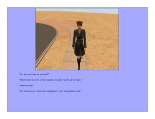 "So, why are you by yourself?"

"Didn't want to write a term paper. Actually had to go to class."

"And the coat?"

"It's freezing out. I love the nightgown, but I was getting cold."
 