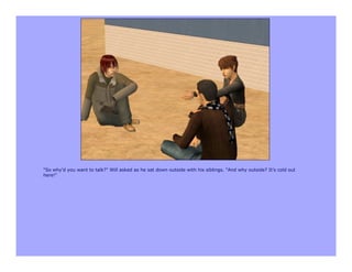 "So why'd you want to talk?" Will asked as he sat down outside with his siblings. "And why outside? It's cold out
here!"
 