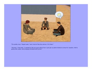 "It's pretty nice," Rupert said, "and I kind of like the cold air. It's fresh."

"Anyway," Fred said, "I wanted to tell you guys about how I just got us plane tickets to Lihue for vacation. We're
going next week, and bringing Armando and Lynne."
 