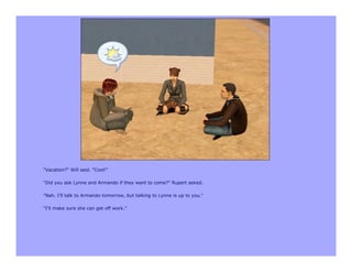 "Vacation?" Will said. "Cool!"

"Did you ask Lynne and Armando if they want to come?" Rupert asked.

"Nah. I'll talk to Armando tomorrow, but talking to Lynne is up to you."

"I'll make sure she can get off work."
 