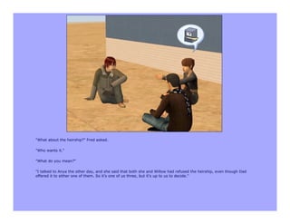 "What about the heirship?" Fred asked.

"Who wants it."

"What do you mean?"

"I talked to Anya the other day, and she said that both she and Willow had refused the heirship, even though Dad
offered it to either one of them. So it's one of us three, but it's up to us to decide."
 