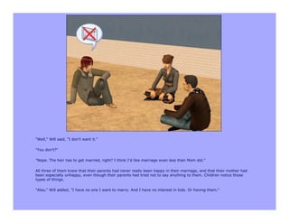 "Well," Will said, "I don't want it."

"You don't?"

"Nope. The heir has to get married, right? I think I'd like marriage even less than Mom did."

All three of them knew that their parents had never really been happy in their marriage, and that their mother had
been especially unhappy, even though their parents had tried not to say anything to them. Children notice those
types of things.

"Also," Will added, "I have no one I want to marry. And I have no interest in kids. Or having them."
 