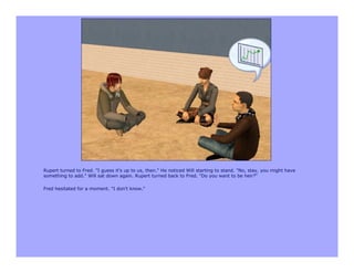 Rupert turned to Fred. "I guess it's up to us, then." He noticed Will starting to stand. "No, stay, you might have
something to add." Will sat down again. Rupert turned back to Fred. "Do you want to be heir?"

Fred hesitated for a moment. "I don't know."
 