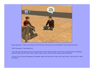 Rupert gestured. "I don't know either. It's a lot of work, but it's also a lot of benefits. The heir gets the house-"

"With the ghosts," Fred pointed out.

"True. But we're all going to have to live with them until we help fix things. But the heir can get married immediately,
while the other one of us can't. And I want to marry Lynne, and I know you want to marry Armando."

"I'd like to, but I haven't proposed yet. Besides, doesn't the heir have to have, like, lots of kids? I don't know if I want
that many."
 
