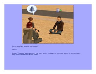 "Do we really have to decide now, though?"

"What?"

"I mean," Fred said, "we've got over a year and a half left of college. We don't need to know for sure until we're
ready to move back home." Rupert nodded.
 