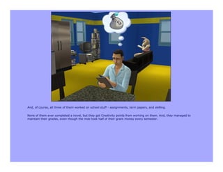 And, of course, all three of them worked on school stuff - assignments, term papers, and skilling.

None of them ever completed a novel, but they got Creativity points from working on them. And, they managed to
maintain their grades, even though the mob took half of their grant money every semester.
 