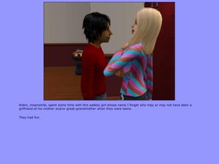 Robin, meanwhile, spent some time with this walkby girl whose name I forget who may or may not have been a
girlfriend of his mother and/or great-grandmother when they were teens.
They had fun.
 