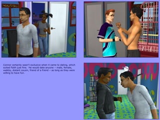 Connor certainly wasn‟t exclusive when it came to dating, which
suited Faith just fine. He would date anyone – male, female,
walkby, distant cousin, friend of a friend – as long as they were
willing to have fun.
 