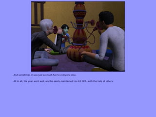 And sometimes it was just as much fun to everyone else.
All in all, the year went well, and he easily maintained his 4.0 GPA…with the help of others.
 