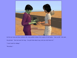 As the sun rose and their brothers left, Kate pulled Lindsey into a game of red hands. “Just us left,” she said.
He grinned. “And not even for long. I‟ve got three days to go, and you only have six.”
“I can‟t wait for college.”
“Me either.”
 