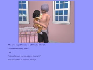 After Lorne hugged Kennedy, he got Glory out of her crib.
“You‟re about to be big, kiddo.”
“Big?”
“But you‟ll snuggle your old dad once first, right?”
Glory put her hand on his chest. “Daddy.”
 