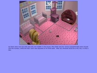 As there were now two kids and only one toddler in the house, Miss Edith and her various paraphernalia were moved
into the nursery, while the kids‟ room was adjusted to fit three beds. After all, Amanda would be a kid, too, in only a
day.
 