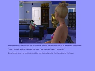 As there was only one punching bag in the house, some of the skill points had to be learned via the bookcase.
“Hello,” Kennedy said, as she closed her book. “Are you one of Daddy‟s girlfriends?”
Diana Barber, unsure of what to say, nodded and stuttered a reply, then hurried out of the house.
 