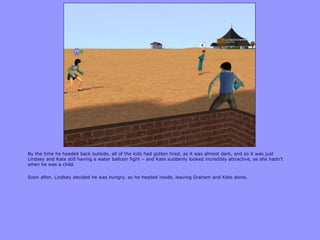 By the time he headed back outside, all of the kids had gotten tired, as it was almost dark, and so it was just
Lindsey and Kate still having a water balloon fight – and Kate suddenly looked incredibly attractive, as she hadn‟t
when he was a child.
Soon after, Lindsey decided he was hungry, so he headed inside, leaving Graham and Kate alone.
 